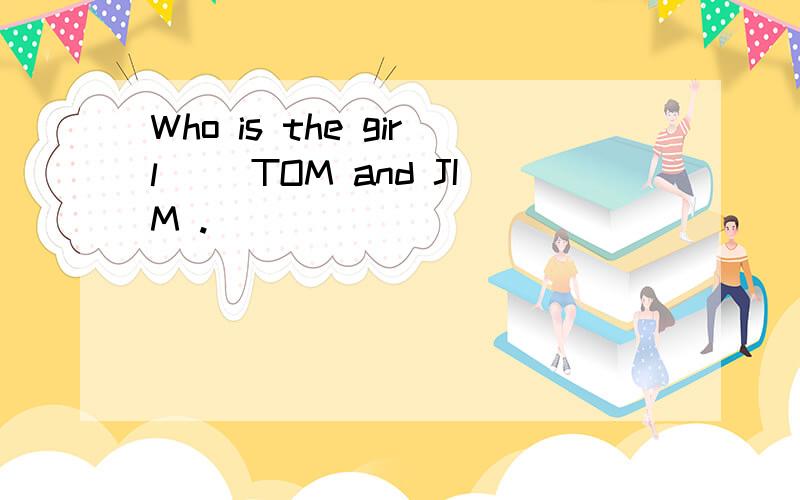 Who is the girl （）TOM and JIM .