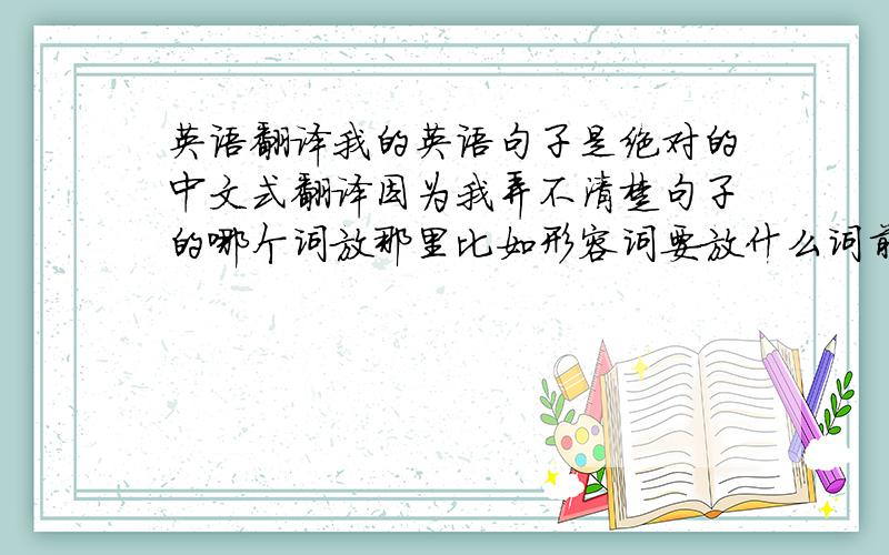 英语翻译我的英语句子是绝对的中文式翻译因为我弄不清楚句子的哪个词放那里比如形容词要放什么词前面等等能不能帮我解释下句子的基本结构