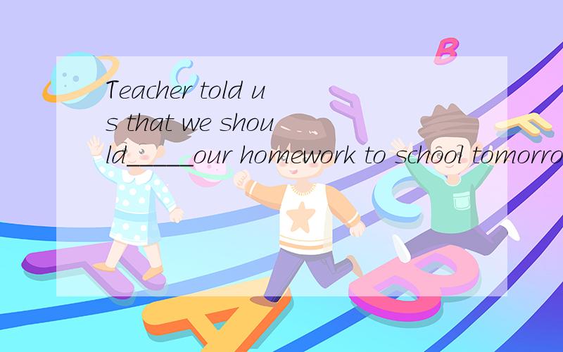 Teacher told us that we should_____our homework to school tomorrow.填bring还是take