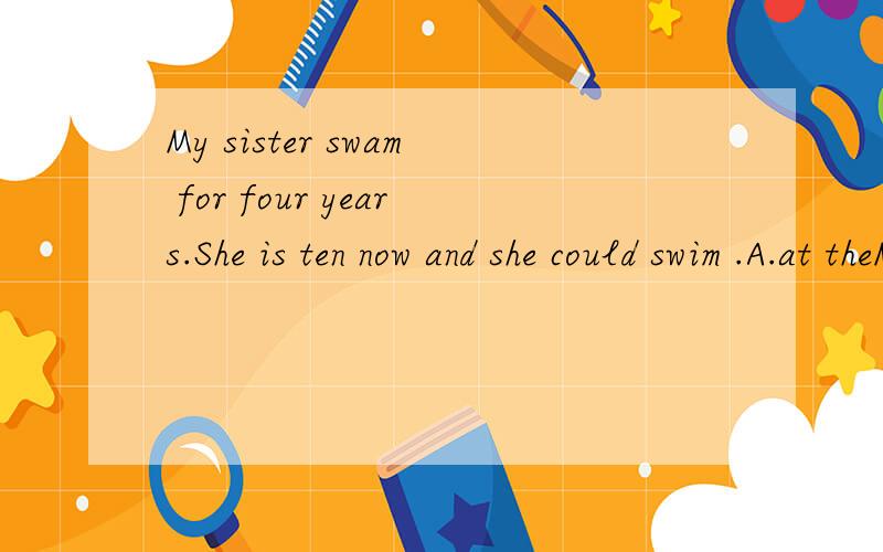 My sister swam for four years.She is ten now and she could swim .A.at theMy sister swam for four years.She is ten now and she could swim .A.at the age of four B.after she was six C.when she was six D.six years ag