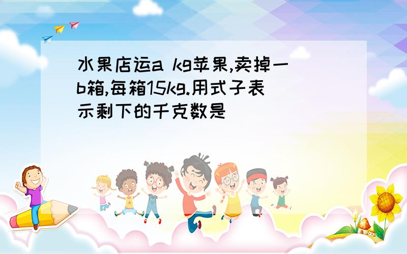 水果店运a kg苹果,卖掉一b箱,每箱15kg.用式子表示剩下的千克数是（）