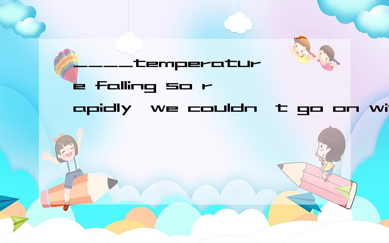 ____temperature falling so rapidly,we couldn't go on with experiment.为什么不可以填for 而是with?