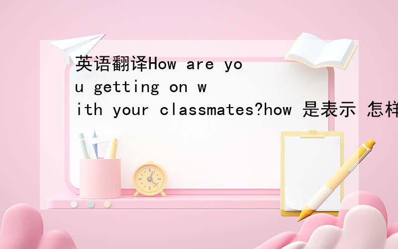 英语翻译How are you getting on with your classmates?how 是表示 怎样这个意思.get on with sb / get along with sb 1 有这 两种用法吗?上面写得例句,对不?如果有的话,是表示 和.某人 相处 2 How are you getting on with y