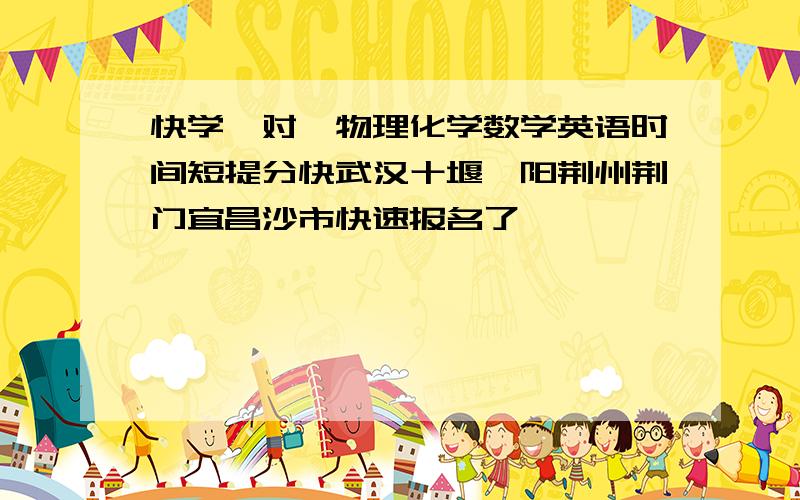 快学一对一物理化学数学英语时间短提分快武汉十堰襄阳荆州荆门宜昌沙市快速报名了