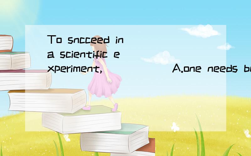 To sncceed in a scientific experiment,______A.one needs being patient person B.patience is to need C.one needs to be patient D.patience is what needed