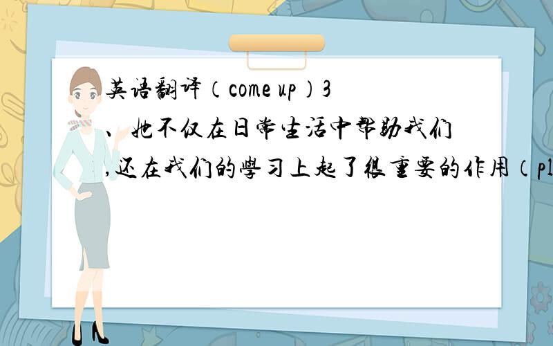 英语翻译（come up）3、她不仅在日常生活中帮助我们,还在我们的学习上起了很重要的作用（play an important role in)4、她是我们的老师,更像我们的朋友（more...than...）