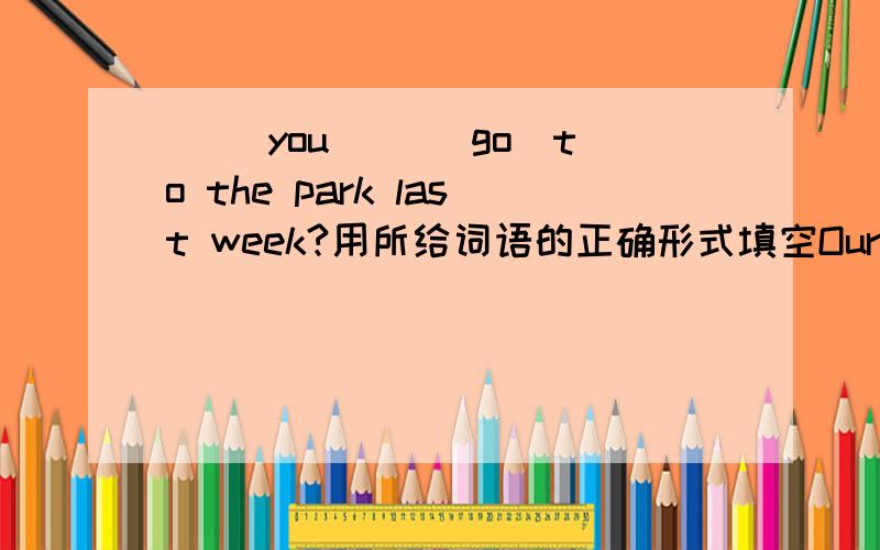 （ ）you( )(go)to the park last week?用所给词语的正确形式填空Our school built a new play round a year ago.(改为一般疑问句,作肯否回答.对时间、地点、事情提问