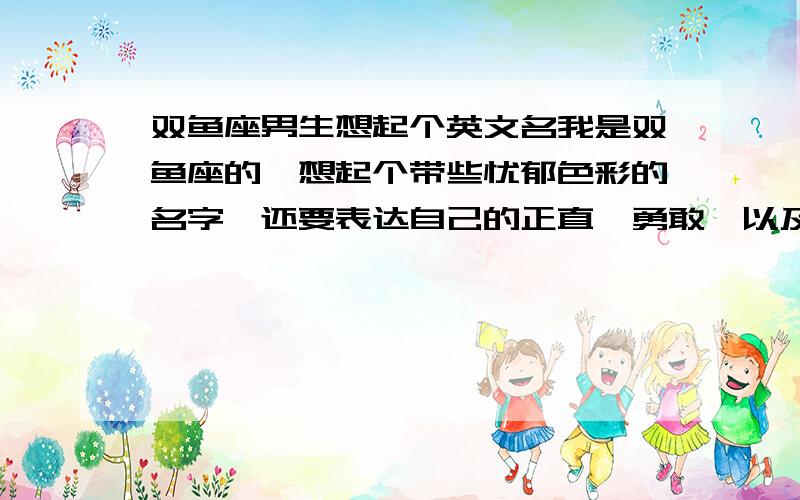 双鱼座男生想起个英文名我是双鱼座的,想起个带些忧郁色彩的名字,还要表达自己的正直、勇敢,以及对爱的渴望与执着.本人平常比较喜欢幻想.要求高了点,不过还是希望大家能帮这个忙,一定