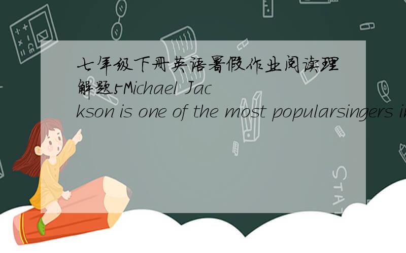 七年级下册英语暑假作业阅读理解题5Michael Jackson is one of the most popularsingers in the USA.He was born in Indianain August,1958.He has eight brothers and sisters,and he was the seventhchild.   In 1963,he and his brothers started a