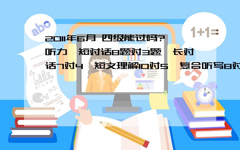 2011年6月 四级能过吗?听力,短对话8题对3题,长对话7对4,短文理解10对5,复合听写8对一,句子3对0,快速阅读10对5,选词填空10对7,篇章阅读10对5,完型填空20对13,翻译对0,写作字数够,书写还算工整,没