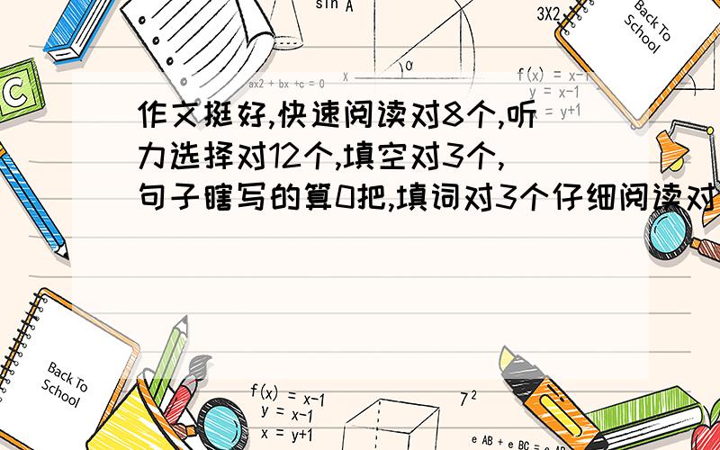 作文挺好,快速阅读对8个,听力选择对12个,填空对3个,句子瞎写的算0把,填词对3个仔细阅读对五个,完形填空对10个,翻译马马虎虎的写得挺顺,个别语法错误吧!算三个,怪惦记的