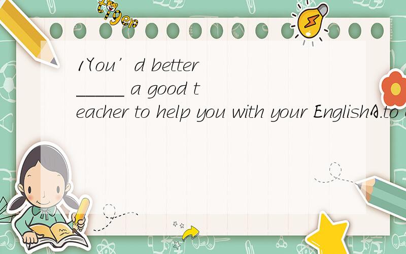 1You’d better _____ a good teacher to help you with your EnglishA.to choose B.to choice C.choose D.choosing
