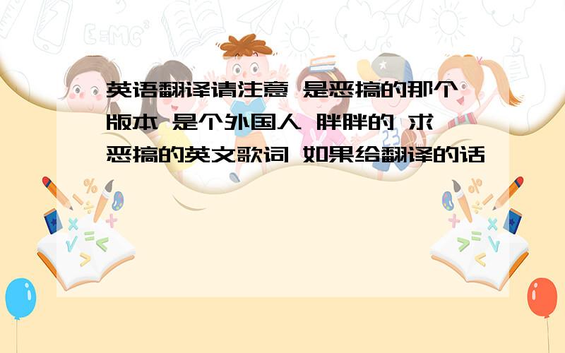 英语翻译请注意 是恶搞的那个版本 是个外国人 胖胖的 求恶搞的英文歌词 如果给翻译的话