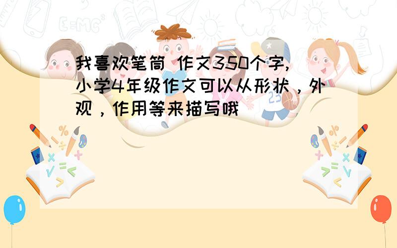 我喜欢笔筒 作文350个字,小学4年级作文可以从形状，外观，作用等来描写哦