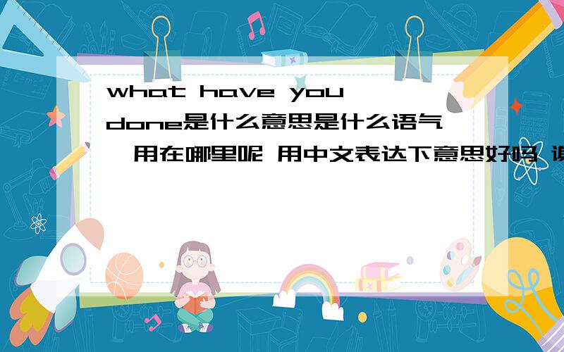 what have you done是什么意思是什么语气  用在哪里呢 用中文表达下意思好吗 谢谢  是不是一个人干了错事  后悔问自己那种：what have you done?