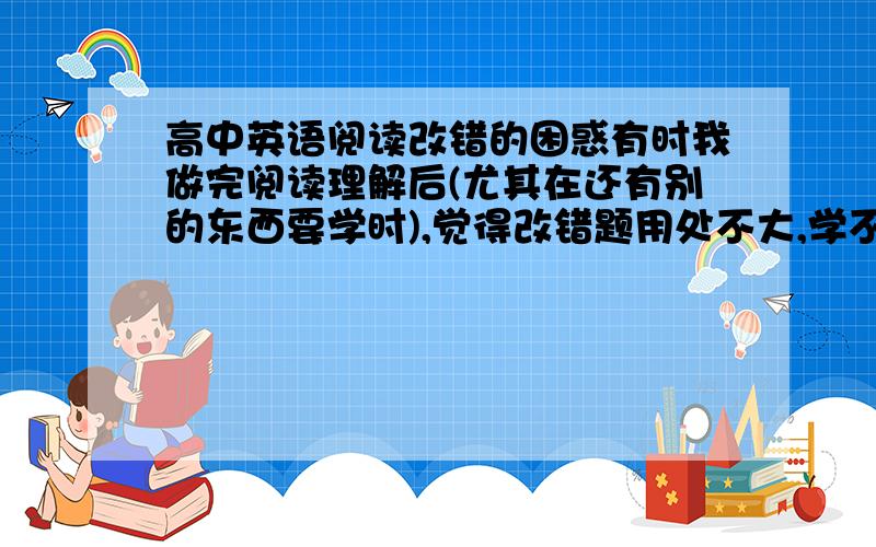 高中英语阅读改错的困惑有时我做完阅读理解后(尤其在还有别的东西要学时),觉得改错题用处不大,学不到什么（因为我觉得错的要么就是读漏了点东西,要么就是我自己理解的跟文章不一样