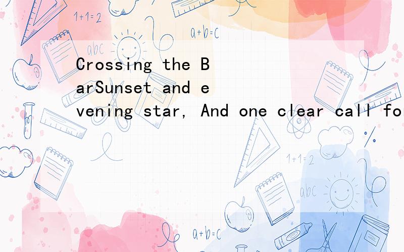 Crossing the BarSunset and evening star, And one clear call for me! And may there be no moaning of the bar, When I put out to sea, But such a tide as moving seems asleep, Too full for sound and foam, When That which drew from out the boundless deep T