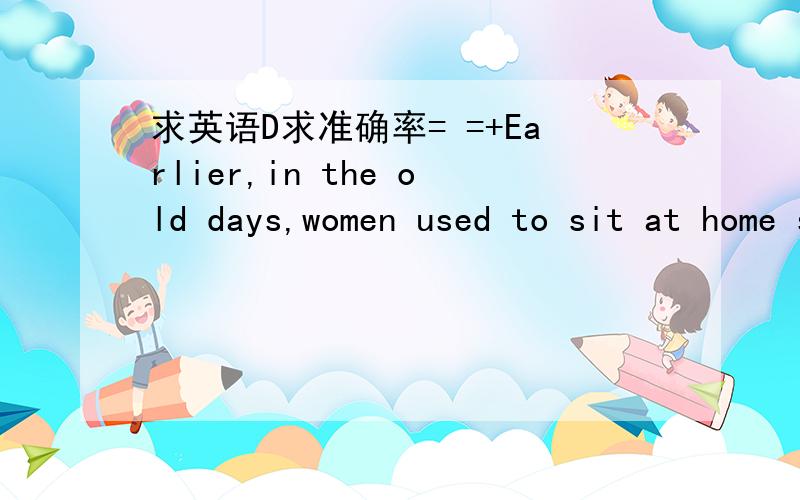 求英语D求准确率= =+Earlier,in the old days,women used to sit at home separated from the outside world.They used to manage the home and look after children.They were free of the responsibility of earning money to support the family,which was le