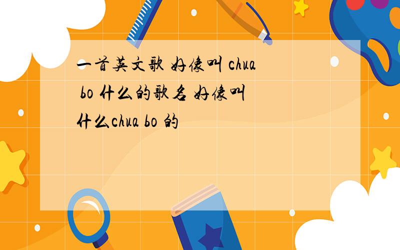 一首英文歌 好像叫 chua bo 什么的歌名 好像叫 什么chua bo 的