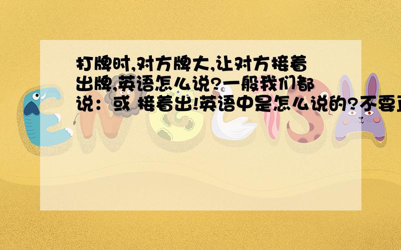 打牌时,对方牌大,让对方接着出牌,英语怎么说?一般我们都说：或 接着出!英语中是怎么说的?不要直接翻译成英文，要地道的、当地是怎么说的我听说不是用check的吗