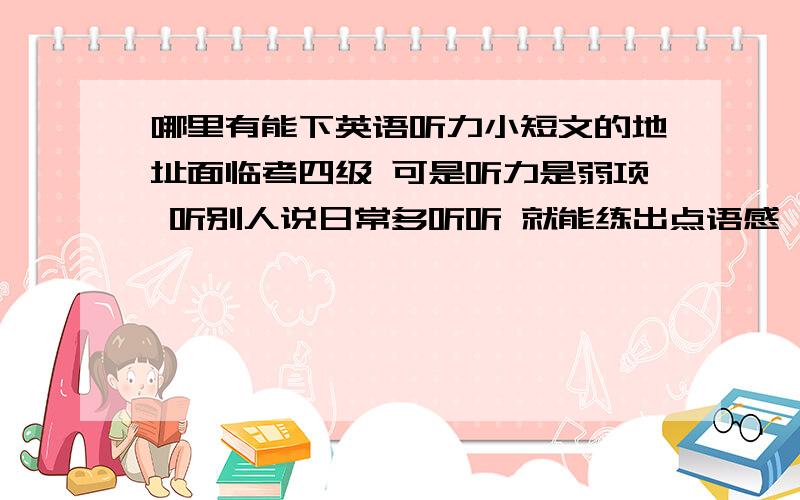 哪里有能下英语听力小短文的地址面临考四级 可是听力是弱项 听别人说日常多听听 就能练出点语感