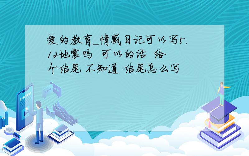 爱的教育_情感日记可以写5.12地震吗  可以的话  给个结尾 不知道 结尾怎么写