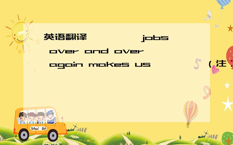 英语翻译—— —— jobs over and over again makes us —— ——（注：前面2个空格,后面2个空格）