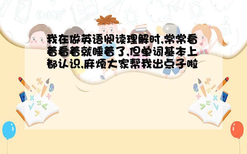 我在做英语阅读理解时,常常看着看着就睡着了,但单词基本上都认识,麻烦大家帮我出点子啦