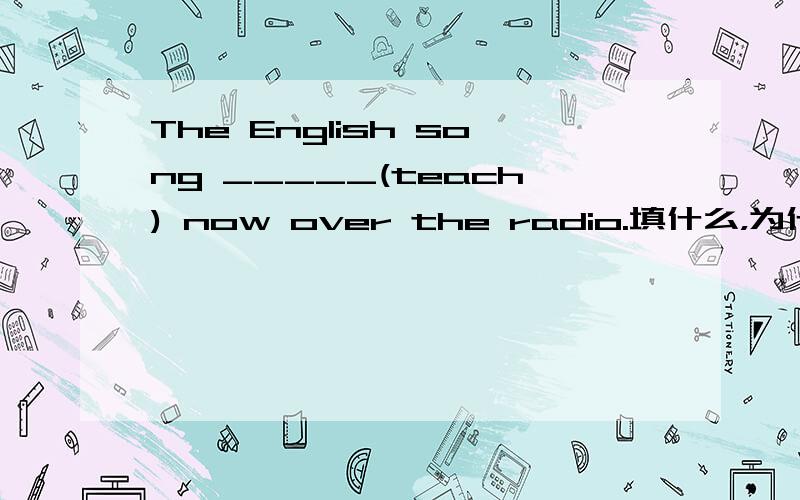 The English song _____(teach) now over the radio.填什么，为什么？回答是is being taught，为什么不是is teaching？
