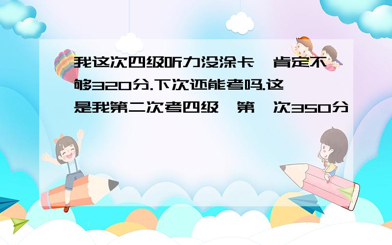 我这次四级听力没涂卡,肯定不够320分.下次还能考吗.这是我第二次考四级,第一次350分