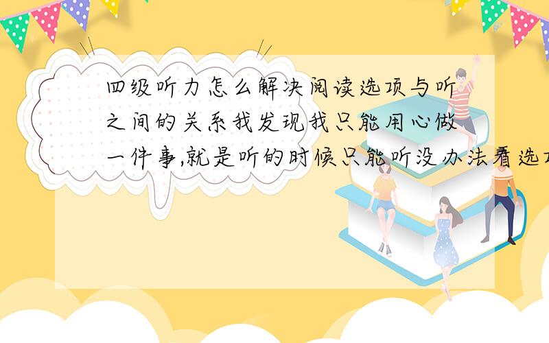 四级听力怎么解决阅读选项与听之间的关系我发现我只能用心做一件事,就是听的时候只能听没办法看选项,看选项就应不懂他在说什么了打错了，是听不懂他在说什么了 关键问题是没有时间