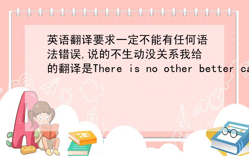 英语翻译要求一定不能有任何语法错误,说的不生动没关系我给的翻译是There is no other better candidate who truely understand children than their parents.