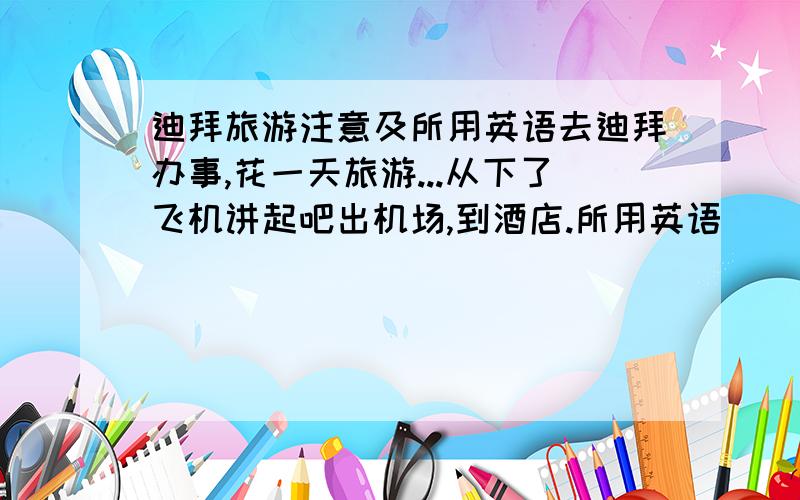 迪拜旅游注意及所用英语去迪拜办事,花一天旅游...从下了飞机讲起吧出机场,到酒店.所用英语