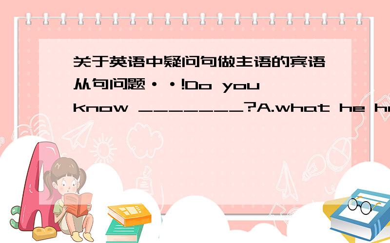 关于英语中疑问句做主语的宾语从句问题··!Do you know _______?A.what he happened B.what the matter is with himC.what happened to him D.what did he happened列如这道题,正确答案是C·····Do you know.后面的宾语从句为