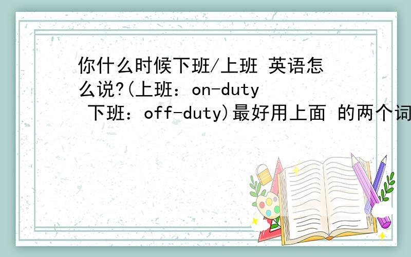 你什么时候下班/上班 英语怎么说?(上班：on-duty 下班：off-duty)最好用上面 的两个词组来翻译.谢谢.了.