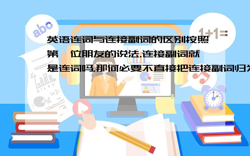 英语连词与连接副词的区别按照第一位朋友的说法，连接副词就是连词吗，那何必要不直接把连接副词归为连词呢！！