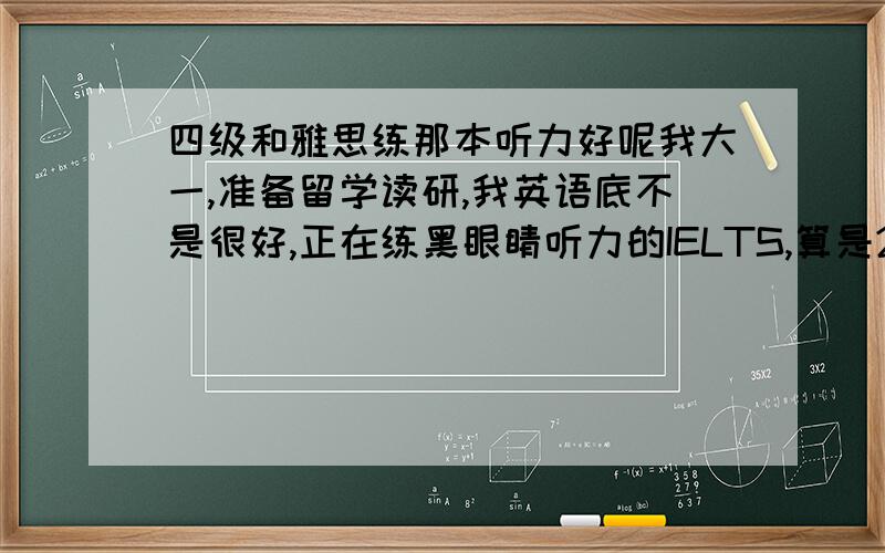 四级和雅思练那本听力好呢我大一,准备留学读研,我英语底不是很好,正在练黑眼睛听力的IELTS,算是2手准备吧,如果不能出国,今年6月我还得考四级,我想说,练完黑眼听力的IELTS,为了考四级我还