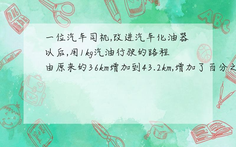 一位汽车司机,改进汽车化油器以后,用1kg汽油行驶的路程由原来的36km增加到43.2km,增加了百分之几快点比80多75%的数是{}；比40少20%的数是{}比60多3分之2的数是{}   4分之33比0.66的比值是350g比2kg