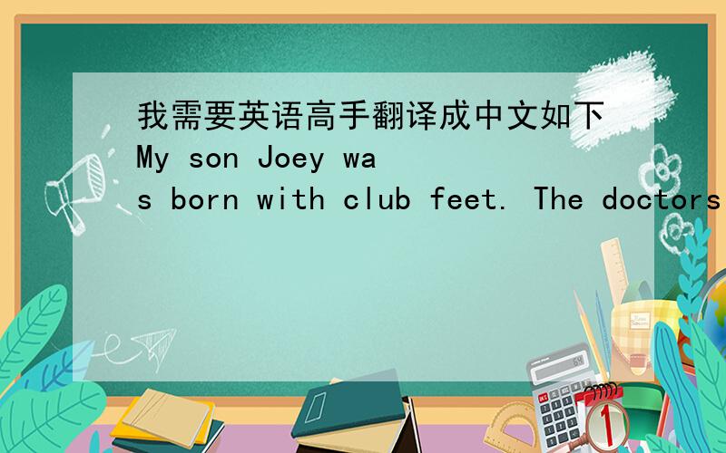 我需要英语高手翻译成中文如下My son Joey was born with club feet. The doctors assured us that with treatment he would be able to walk normally - but would never run very well. The first three years of his life were spent in surgery, cast