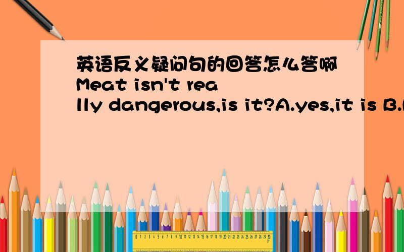 英语反义疑问句的回答怎么答啊Meat isn't really dangerous,is it?A.yes,it is B.No,it isn't但我怎么都觉得是B···谁告告我反义疑问句具体答法?