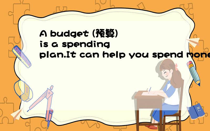 A budget (预算) is a spending plan.It can help you spend money wisely.It can do this by cutting out wasteful spending.Of course,preparing a budget takes planning,and following a budget takes will power.Your budget should meet your family’s needs