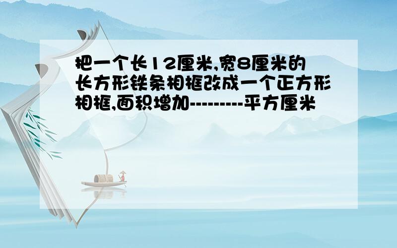 把一个长12厘米,宽8厘米的长方形铁条相框改成一个正方形相框,面积增加---------平方厘米