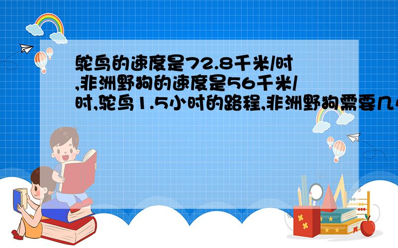 鸵鸟的速度是72.8千米/时,非洲野狗的速度是56千米/时,驼鸟1.5小时的路程,非洲野狗需要几小时才能跑完?