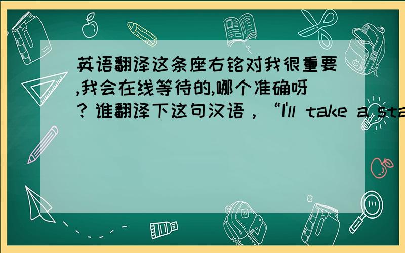 英语翻译这条座右铭对我很重要,我会在线等待的,哪个准确呀？谁翻译下这句汉语，“I'll take a stand until the end”