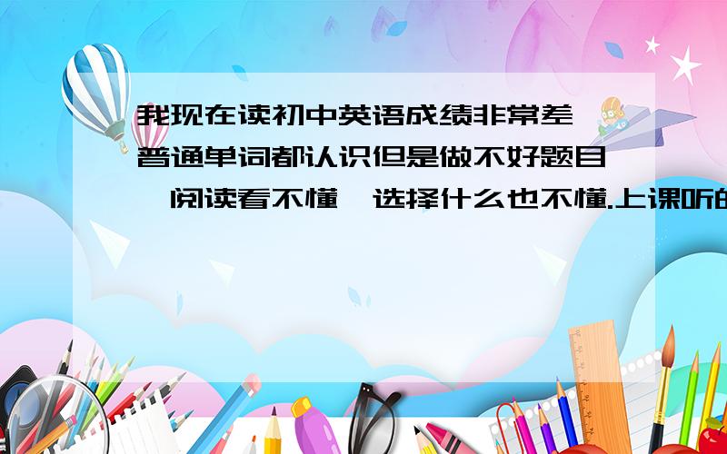 我现在读初中英语成绩非常差,普通单词都认识但是做不好题目,阅读看不懂,选择什么也不懂.上课听的还可以但一发试卷什么都不会.请问我该怎么学