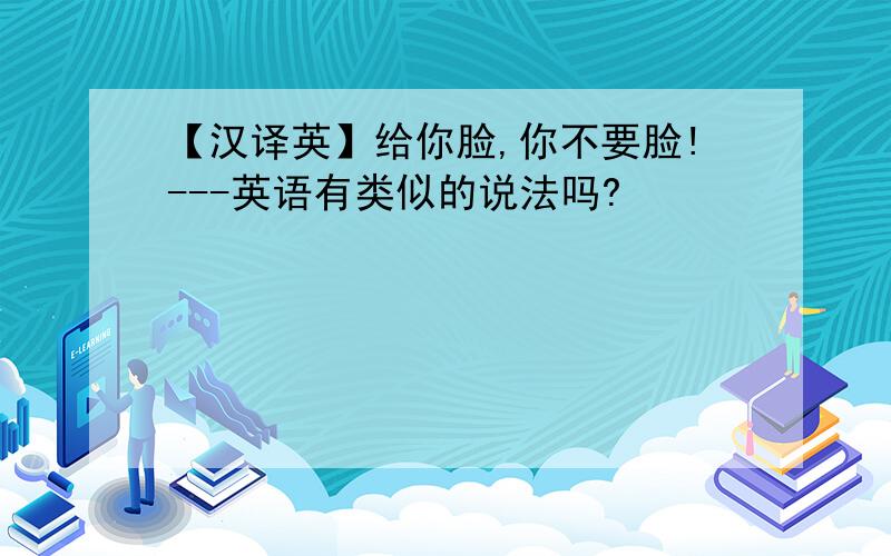 【汉译英】给你脸,你不要脸!---英语有类似的说法吗?