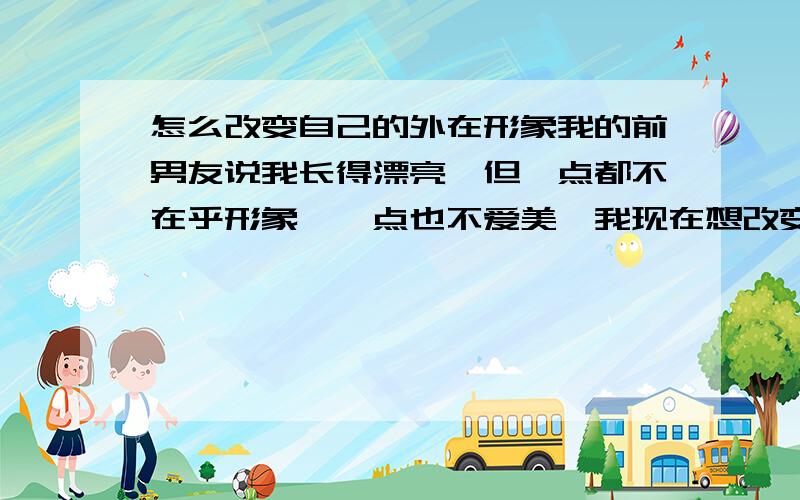 怎么改变自己的外在形象我的前男友说我长得漂亮,但一点都不在乎形象,一点也不爱美,我现在想改变形象,让他看看,本人女,56,体重81斤,中长卷发,齐刘海,皮肤黑,圆脸