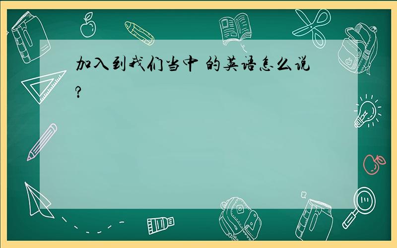 加入到我们当中 的英语怎么说?