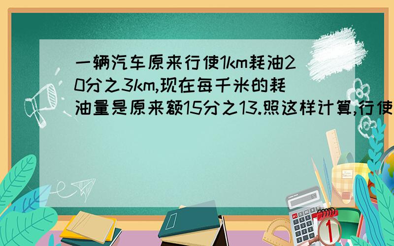 一辆汽车原来行使1km耗油20分之3km,现在每千米的耗油量是原来额15分之13.照这样计算,行使100km要汽油多少kg