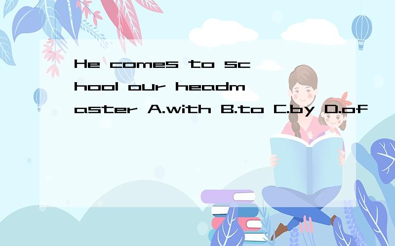 He comes to school our headmaster A.with B.to C.by D.of